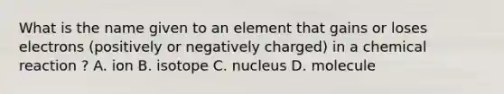 What is the name given to an element that gains or loses electrons (positively or negatively charged) in a chemical reaction ? A. ion B. isotope C. nucleus D. molecule