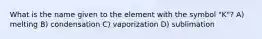 What is the name given to the element with the symbol "K"? A) melting B) condensation C) vaporization D) sublimation