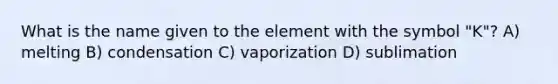 What is the name given to the element with the symbol "K"? A) melting B) condensation C) vaporization D) sublimation