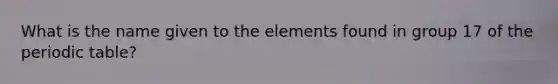 What is the name given to the elements found in group 17 of the periodic table?