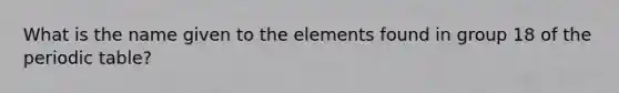 What is the name given to the elements found in group 18 of the periodic table?