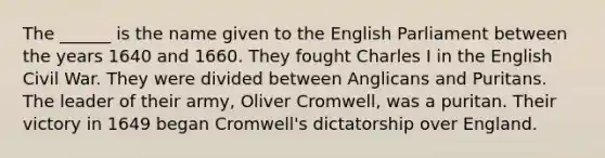 The ______ is the name given to the English Parliament between the years 1640 and 1660. They fought Charles I in the English Civil War. They were divided between Anglicans and Puritans. The leader of their army, Oliver Cromwell, was a puritan. Their victory in 1649 began Cromwell's dictatorship over England.