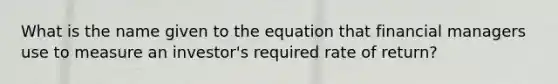 What is the name given to the equation that financial managers use to measure an investor's required rate of return?