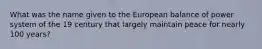 What was the name given to the European balance of power system of the 19 century that largely maintain peace for nearly 100 years?