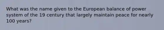 What was the name given to the European balance of power system of the 19 century that largely maintain peace for nearly 100 years?