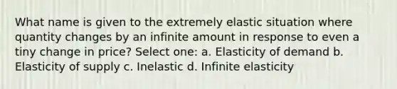 What name is given to the extremely elastic situation where quantity changes by an infinite amount in response to even a tiny change in price? Select one: a. Elasticity of demand b. Elasticity of supply c. Inelastic d. Infinite elasticity