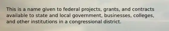 This is a name given to federal projects, grants, and contracts available to state and local government, businesses, colleges, and other institutions in a congressional district.