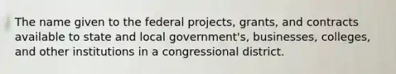 The name given to the federal projects, grants, and contracts available to state and local government's, businesses, colleges, and other institutions in a congressional district.