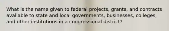 What is the name given to federal projects, grants, and contracts avaliable to state and local governments, businesses, colleges, and other institutions in a congressional district?