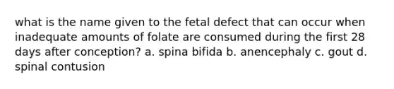 what is the name given to the fetal defect that can occur when inadequate amounts of folate are consumed during the first 28 days after conception? a. spina bifida b. anencephaly c. gout d. spinal contusion