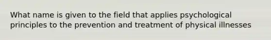 What name is given to the field that applies psychological principles to the prevention and treatment of physical illnesses