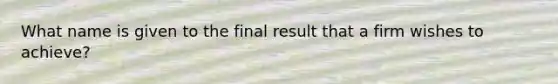 What name is given to the final result that a firm wishes to achieve?