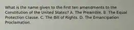 What is the name given to the first ten amendments to the Constitution of the United States? A. The Preamble. B. The Equal Protection Clause. C. The Bill of Rights. D. The Emancipation Proclamation.