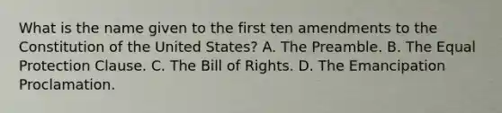 What is the name given to the first ten amendments to the Constitution of the United States? A. The Preamble. B. The Equal Protection Clause. C. The Bill of Rights. D. The Emancipation Proclamation.