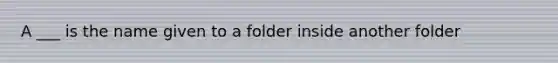 A ___ is the name given to a folder inside another folder