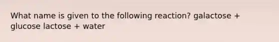 What name is given to the following reaction? galactose + glucose lactose + water