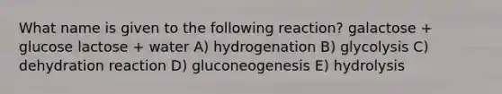 What name is given to the following reaction? galactose + glucose lactose + water A) hydrogenation B) glycolysis C) dehydration reaction D) gluconeogenesis E) hydrolysis