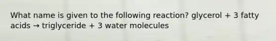 What name is given to the following reaction? glycerol + 3 fatty acids → triglyceride + 3 water molecules