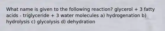 What name is given to the following reaction? glycerol + 3 fatty acids - triglyceride + 3 water molecules a) hydrogenation b) hydrolysis c) glycolysis d) dehydration