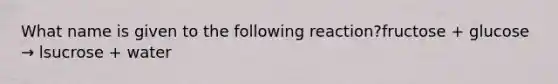 What name is given to the following reaction?fructose + glucose → lsucrose + water