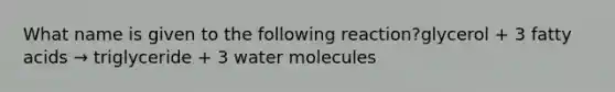 What name is given to the following reaction?glycerol + 3 fatty acids → triglyceride + 3 water molecules