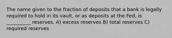 The name given to the fraction of deposits that a bank is legally required to hold in its vault, or as deposits at the Fed, is __________ reserves. A) excess reserves B) total reserves C) required reserves