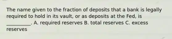 The name given to the fraction of deposits that a bank is legally required to hold in its vault, or as deposits at the Fed, is __________. A. required reserves B. total reserves C. excess reserves