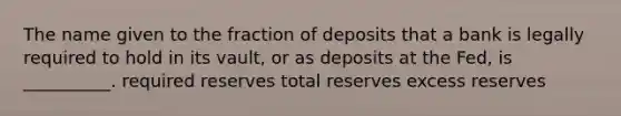 The name given to the fraction of deposits that a bank is legally required to hold in its vault, or as deposits at the Fed, is __________. required reserves total reserves excess reserves