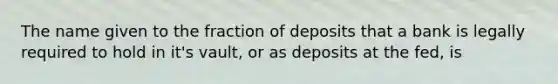 The name given to the fraction of deposits that a bank is legally required to hold in it's vault, or as deposits at the fed, is