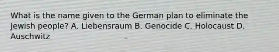 What is the name given to the German plan to eliminate the Jewish people? A. Liebensraum B. Genocide C. Holocaust D. Auschwitz