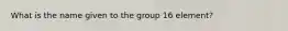 What is the name given to the group 16 element?