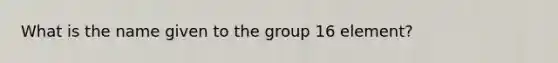 What is the name given to the group 16 element?