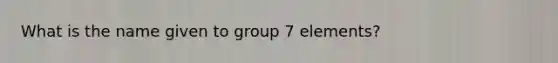 What is the name given to group 7 elements?