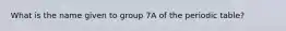 What is the name given to group 7A of the periodic table?