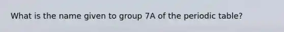 What is the name given to group 7A of the periodic table?