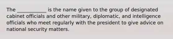 The ____________ is the name given to the group of designated cabinet officials and other military, diplomatic, and intelligence officials who meet regularly with the president to give advice on national security matters.