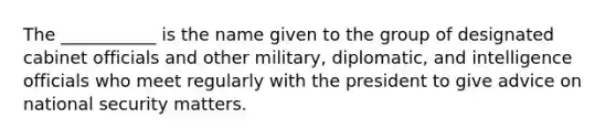 The ___________ is the name given to the group of designated cabinet officials and other military, diplomatic, and intelligence officials who meet regularly with the president to give advice on national security matters.