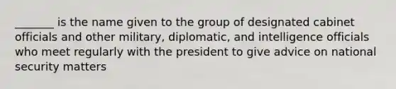 _______ is the name given to the group of designated cabinet officials and other military, diplomatic, and intelligence officials who meet regularly with the president to give advice on national security matters