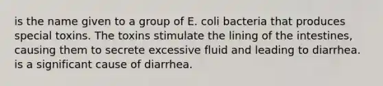 is the name given to a group of E. coli bacteria that produces special toxins. The toxins stimulate the lining of the intestines, causing them to secrete excessive fluid and leading to diarrhea. is a significant cause of diarrhea.