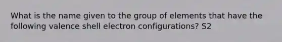 What is the name given to the group of elements that have the following valence shell electron configurations? S2