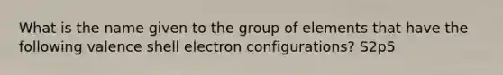 What is the name given to the group of elements that have the following valence shell electron configurations? S2p5