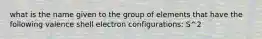 what is the name given to the group of elements that have the following valence shell electron configurations: S^2