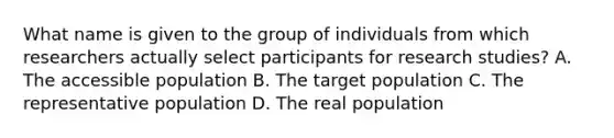 What name is given to the group of individuals from which researchers actually select participants for research studies? A. The accessible population B. The target population C. The representative population D. The real population