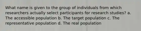 What name is given to the group of individuals from which researchers actually select participants for research studies? a. The accessible population b. The target population c. The representative population d. The real population