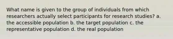 What name is given to the group of individuals from which researchers actually select participants for research studies? a. the accessible population b. the target population c. the representative population d. the real population