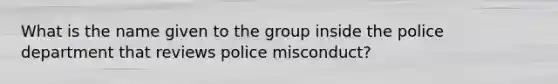 What is the name given to the group inside the police department that reviews police misconduct?