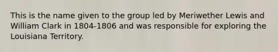 This is the name given to the group led by Meriwether Lewis and William Clark in 1804-1806 and was responsible for exploring the Louisiana Territory.