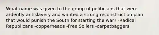 What name was given to the group of politicians that were ardently antislavery and wanted a strong reconstruction plan that would punish the South for starting the war? -Radical Republicans -copperheads -Free Soilers -carpetbaggers