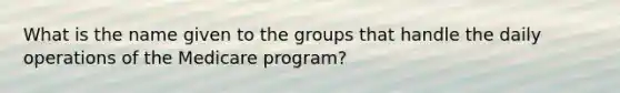 What is the name given to the groups that handle the daily operations of the Medicare program?