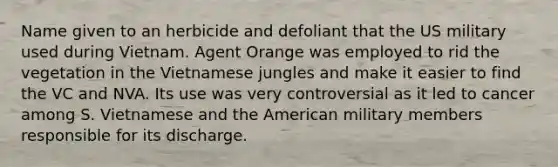 Name given to an herbicide and defoliant that the US military used during Vietnam. Agent Orange was employed to rid the vegetation in the Vietnamese jungles and make it easier to find the VC and NVA. Its use was very controversial as it led to cancer among S. Vietnamese and the American military members responsible for its discharge.